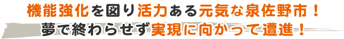 機能強化を図り活力ある元気な泉佐野市！ 夢で終わらせず実現に向かって遭進！